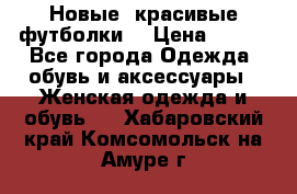 Новые, красивые футболки  › Цена ­ 550 - Все города Одежда, обувь и аксессуары » Женская одежда и обувь   . Хабаровский край,Комсомольск-на-Амуре г.